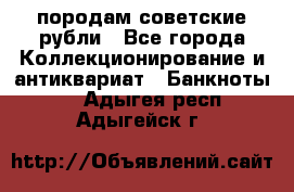 породам советские рубли - Все города Коллекционирование и антиквариат » Банкноты   . Адыгея респ.,Адыгейск г.